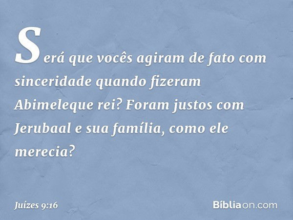 "Será que vocês agiram de fato com sinceridade quando fizeram Abimeleque rei? Foram justos com Jerubaal e sua família, como ele merecia? -- Juízes 9:16