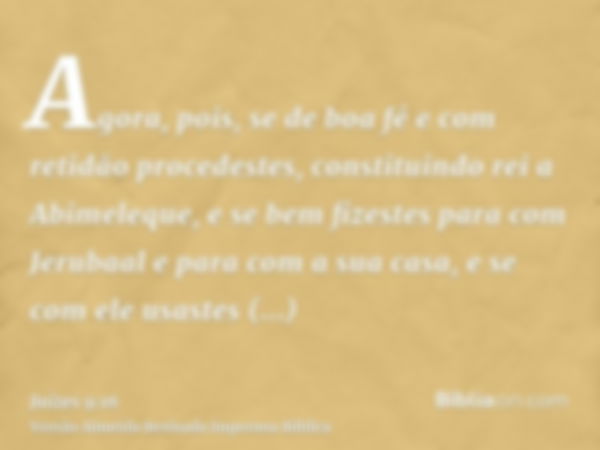 Agora, pois, se de boa fé e com retidão procedestes, constituindo rei a Abimeleque, e se bem fizestes para com Jerubaal e para com a sua casa, e se com ele usas