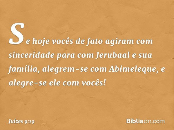 Se hoje vocês de fato agiram com sinceridade para com Jerubaal e sua família, alegrem-se com Abimeleque, e alegre-se ele com vocês! -- Juízes 9:19