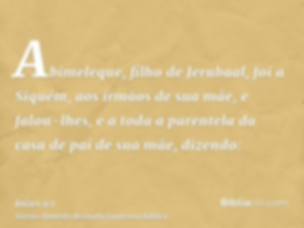 Abimeleque, filho de Jerubaal, foi a Siquém, aos irmãos de sua mãe, e falou-lhes, e a toda a parentela da casa de pai de sua mãe, dizendo: