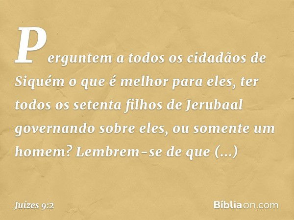 "Perguntem a todos os cidadãos de Siquém o que é melhor para eles, ter todos os setenta filhos de Jerubaal governando sobre eles, ou somente um homem? Lembrem-s