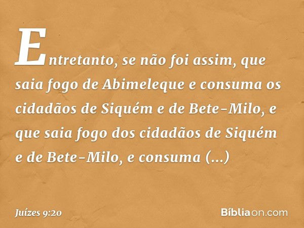 Entretanto, se não foi assim, que saia fogo de Abimeleque e consuma os cidadãos de Siquém e de Bete-Milo, e que saia fogo dos cidadãos de Siquém e de Bete-Milo,