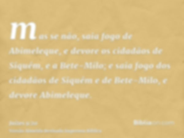 mas se não, saia fogo de Abimeleque, e devore os cidadãos de Siquém, e a Bete-Milo; e saia fogo dos cidadãos de Siquém e de Bete-Milo, e devore Abimeleque.