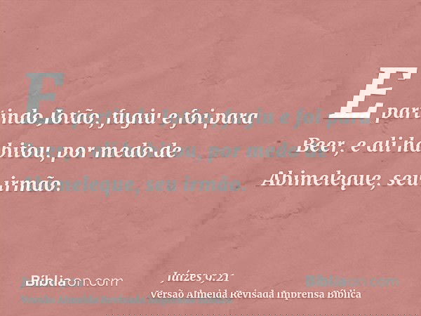E partindo Jotão, fugiu e foi para Beer, e ali habitou, por medo de Abimeleque, seu irmão.
