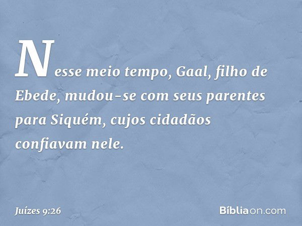 Nesse meio tempo, Gaal, filho de Ebede, mudou-se com seus parentes para Siquém, cujos cidadãos confiavam nele. -- Juízes 9:26