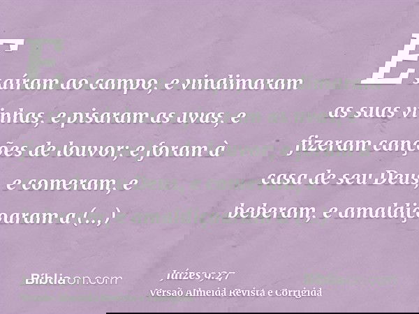 E saíram ao campo, e vindimaram as suas vinhas, e pisaram as uvas, e fizeram canções de louvor; e foram à casa de seu Deus, e comeram, e beberam, e amaldiçoaram