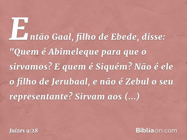 Então Gaal, filho de Ebede, disse: "Quem é Abimeleque para que o sirvamos? E quem é Siquém? Não é ele o filho de Jerubaal, e não é Zebul o seu representante? Si