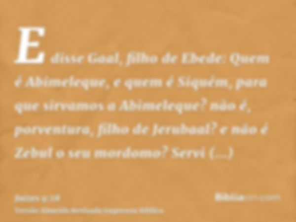 E disse Gaal, filho de Ebede: Quem é Abimeleque, e quem é Siquém, para que sirvamos a Abimeleque? não é, porventura, filho de Jerubaal? e não é Zebul o seu mord