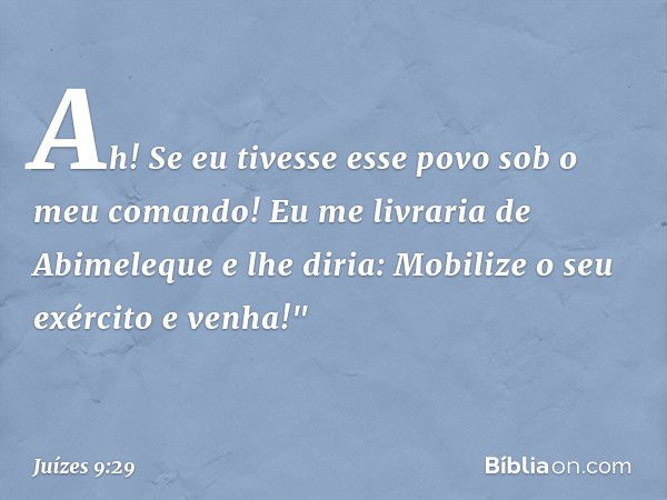 Ah! Se eu tivesse esse povo sob o meu comando! Eu me livraria de Abimeleque e lhe diria: Mobilize o seu exército e venha!" -- Juízes 9:29