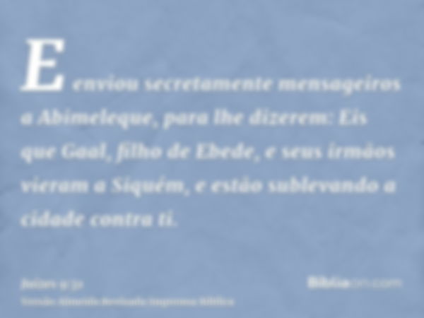 E enviou secretamente mensageiros a Abimeleque, para lhe dizerem: Eis que Gaal, filho de Ebede, e seus irmãos vieram a Siquém, e estão sublevando a cidade contr