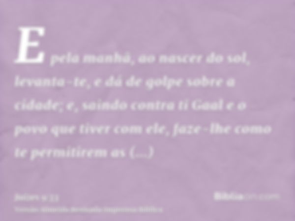 E pela manhã, ao nascer do sol, levanta-te, e dá de golpe sobre a cidade; e, saindo contra ti Gaal e o povo que tiver com ele, faze-lhe como te permitirem as ci