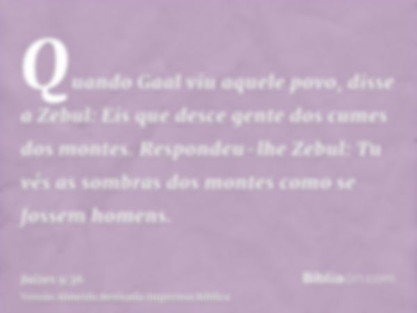 Quando Gaal viu aquele povo, disse a Zebul: Eis que desce gente dos cumes dos montes. Respondeu-lhe Zebul: Tu vês as sombras dos montes como se fossem homens.