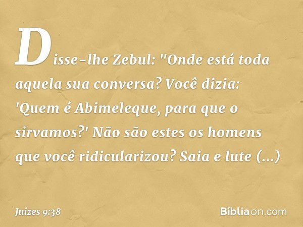 Disse-lhe Zebul: "Onde está toda aquela sua conversa? Você dizia: 'Quem é Abimeleque, para que o sirvamos?' Não são estes os homens que você ridicularizou? Saia