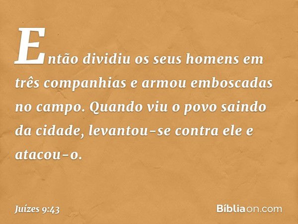 Então dividiu os seus homens em três companhias e armou emboscadas no campo. Quando viu o povo saindo da cidade, levantou-se contra ele e atacou-o. -- Juízes 9: