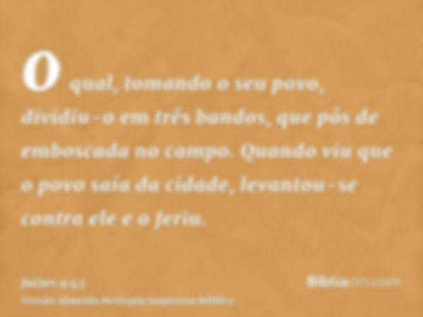 o qual, tomando o seu povo, dividiu-o em três bandos, que pôs de emboscada no campo. Quando viu que o povo saía da cidade, levantou-se contra ele e o feriu.