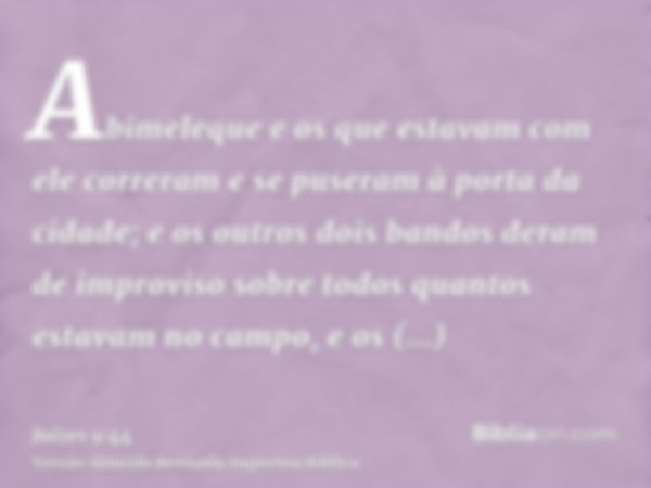 Abimeleque e os que estavam com ele correram e se puseram à porta da cidade; e os outros dois bandos deram de improviso sobre todos quantos estavam no campo, e 