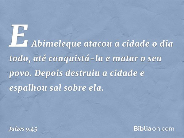 E Abimeleque atacou a cidade o dia todo, até conquistá-la e matar o seu povo. Depois destruiu a cidade e espalhou sal sobre ela. -- Juízes 9:45