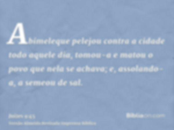 Abimeleque pelejou contra a cidade todo aquele dia, tomou-a e matou o povo que nela se achava; e, assolando-a, a semeou de sal.