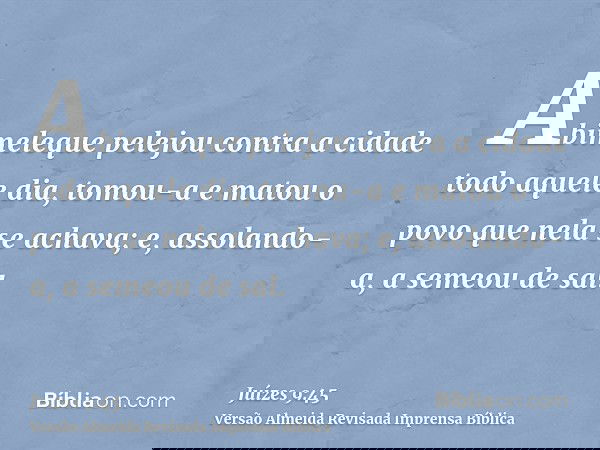 Abimeleque pelejou contra a cidade todo aquele dia, tomou-a e matou o povo que nela se achava; e, assolando-a, a semeou de sal.