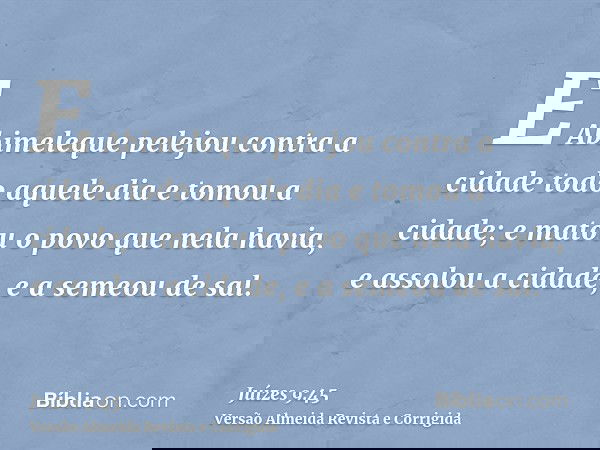 E Abimeleque pelejou contra a cidade todo aquele dia e tomou a cidade; e matou o povo que nela havia, e assolou a cidade, e a semeou de sal.