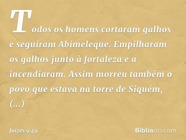 Todos os homens cortaram galhos e seguiram Abimeleque. Empilharam os galhos junto à fortaleza e a incendiaram. Assim morreu também o povo que estava na torre de