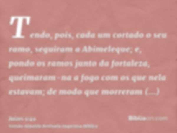 Tendo, pois, cada um cortado o seu ramo, seguiram a Abimeleque; e, pondo os ramos junto da fortaleza, queimaram-na a fogo com os que nela estavam; de modo que m