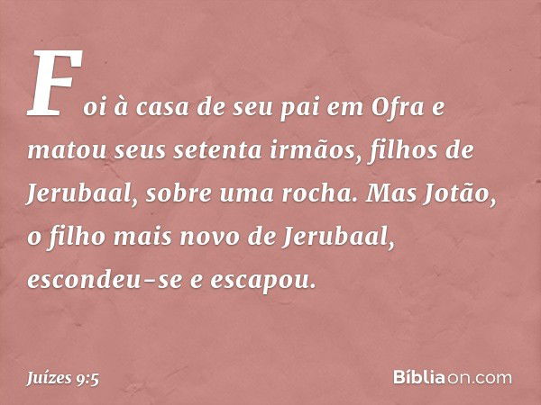 Foi à casa de seu pai em Ofra e matou seus setenta irmãos, filhos de Jerubaal, sobre uma rocha. Mas Jotão, o filho mais novo de Jerubaal, escondeu-se e escapou.