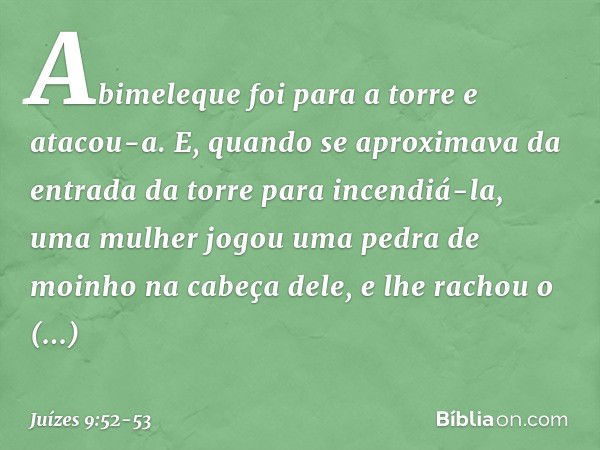 Abimeleque foi para a torre e atacou-a. E, quando se aproximava da entrada da torre para incendiá-la, uma mulher jogou uma pedra de moinho na cabeça dele, e lhe