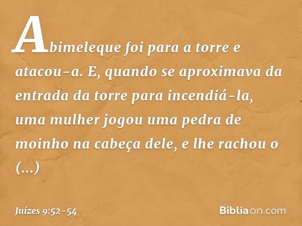 Abimeleque foi para a torre e atacou-a. E, quando se aproximava da entrada da torre para incendiá-la, uma mulher jogou uma pedra de moinho na cabeça dele, e lhe