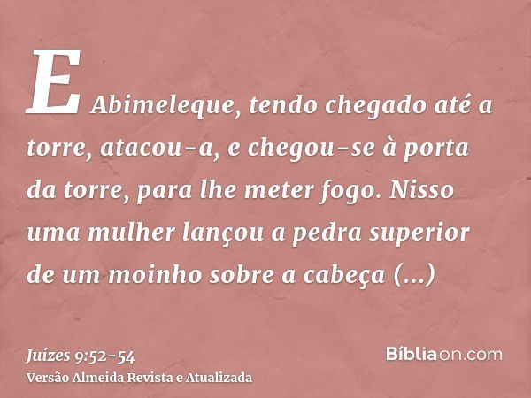 E Abimeleque, tendo chegado até a torre, atacou-a, e chegou-se à porta da torre, para lhe meter fogo.Nisso uma mulher lançou a pedra superior de um moinho sobre