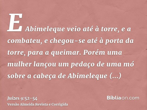 E Abimeleque veio até à torre, e a combateu, e chegou-se até à porta da torre, para a queimar.Porém uma mulher lançou um pedaço de uma mó sobre a cabeça de Abim