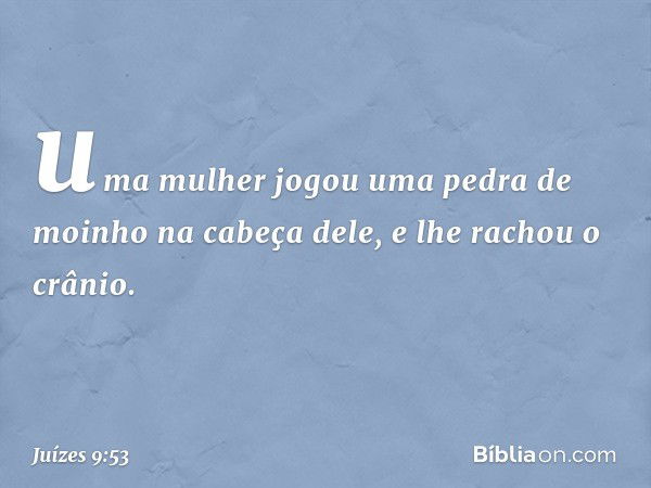 uma mulher jogou uma pedra de moinho na cabeça dele, e lhe rachou o crânio. -- Juízes 9:53