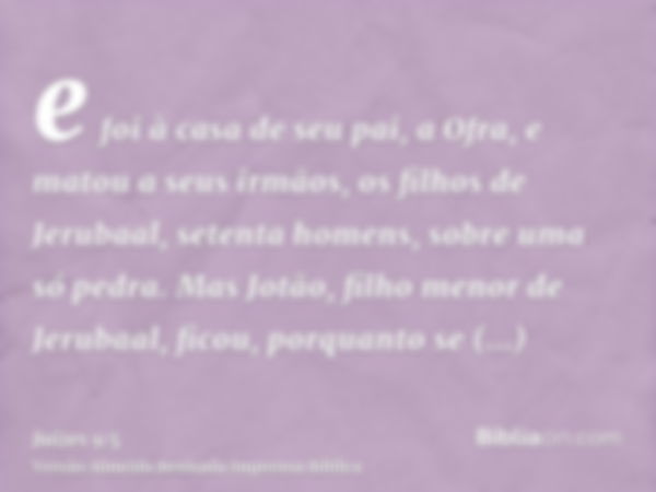 e foi à casa de seu pai, a Ofra, e matou a seus irmãos, os filhos de Jerubaal, setenta homens, sobre uma só pedra. Mas Jotão, filho menor de Jerubaal, ficou, po