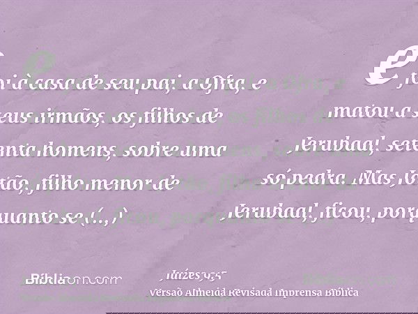 e foi à casa de seu pai, a Ofra, e matou a seus irmãos, os filhos de Jerubaal, setenta homens, sobre uma só pedra. Mas Jotão, filho menor de Jerubaal, ficou, po