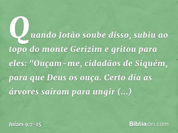 Quando Jotão soube disso, subiu ao topo do monte Gerizim e gritou para eles: "Ouçam-me, cidadãos de Siquém, para que Deus os ouça. Certo dia as árvores saíram p