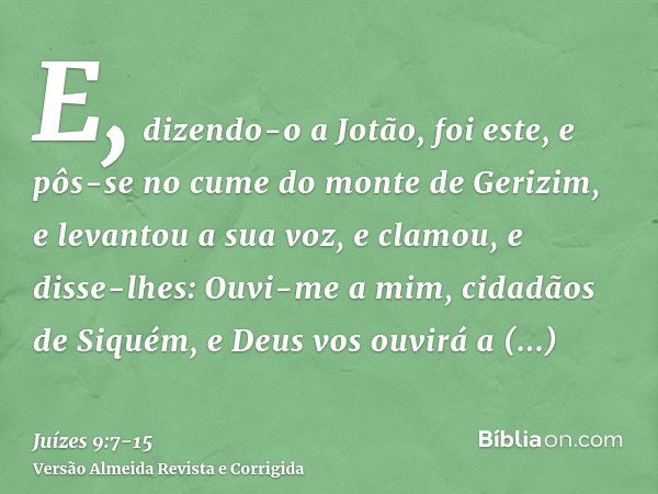 E, dizendo-o a Jotão, foi este, e pôs-se no cume do monte de Gerizim, e levantou a sua voz, e clamou, e disse-lhes: Ouvi-me a mim, cidadãos de Siquém, e Deus vo