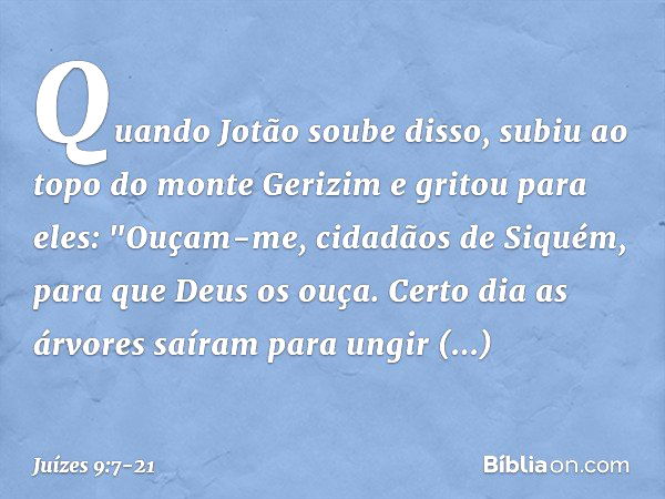 Quando Jotão soube disso, subiu ao topo do monte Gerizim e gritou para eles: "Ouçam-me, cidadãos de Siquém, para que Deus os ouça. Certo dia as árvores saíram p