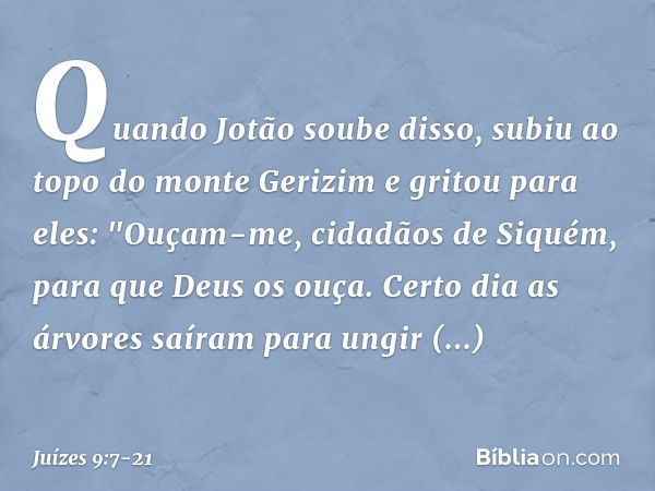 Quando Jotão soube disso, subiu ao topo do monte Gerizim e gritou para eles: "Ouçam-me, cidadãos de Siquém, para que Deus os ouça. Certo dia as árvores saíram p