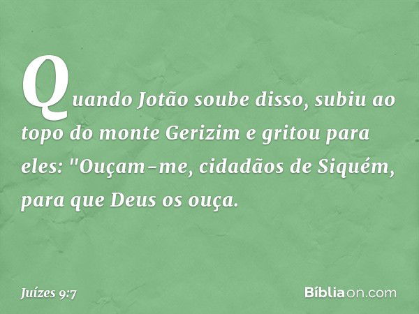 Quando Jotão soube disso, subiu ao topo do monte Gerizim e gritou para eles: "Ouçam-me, cidadãos de Siquém, para que Deus os ouça. -- Juízes 9:7