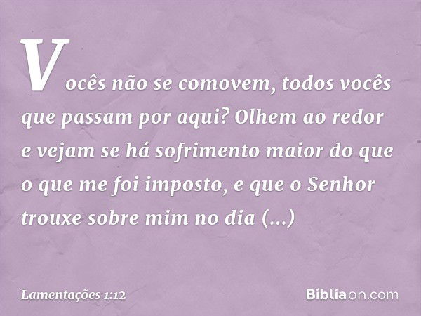 Vocês não se comovem,
todos vocês que passam por aqui?
Olhem ao redor e vejam
se há sofrimento maior do que
o que me foi imposto,
e que o Senhor trouxe sobre mi