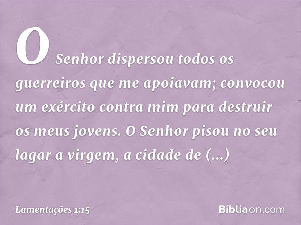 O Senhor dispersou todos os guerreiros
que me apoiavam;
convocou um exército contra mim
para destruir os meus jovens.
O Senhor pisou no seu lagar
a virgem, a ci