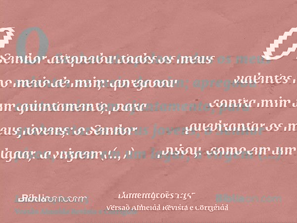 O Senhor atropelou todos os meus valentes no meio de mim; apregoou contra mim um ajuntamento, para quebrantar os meus jovens; o Senhor pisou, como em um lagar,