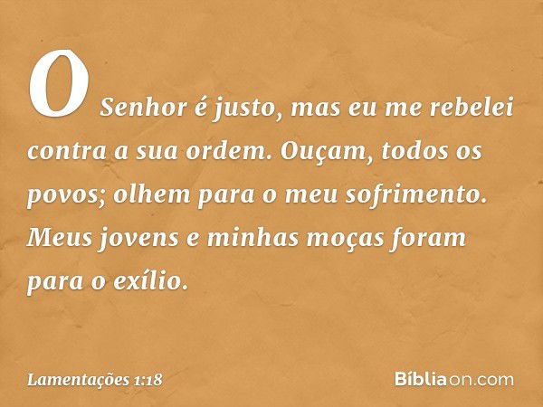 "O Senhor é justo,
mas eu me rebelei contra a sua ordem.
Ouçam, todos os povos;
olhem para o meu sofrimento.
Meus jovens e minhas moças
foram para o exílio. -- 