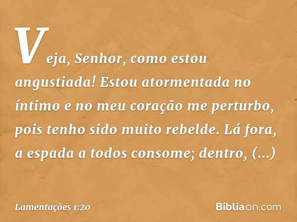 Veja, Senhor, como estou angustiada!
Estou atormentada no íntimo
e no meu coração me perturbo,
pois tenho sido muito rebelde.
Lá fora, a espada a todos consome;