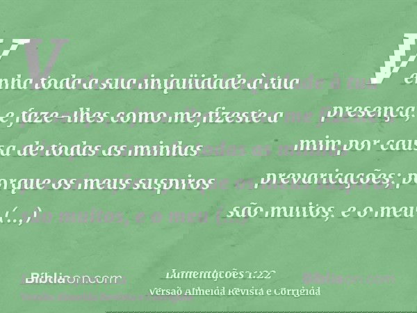 Venha toda a sua iniqüidade à tua presença, e faze-lhes como me fizeste a mim por causa de todas as minhas prevaricações; porque os meus suspiros são muitos, e