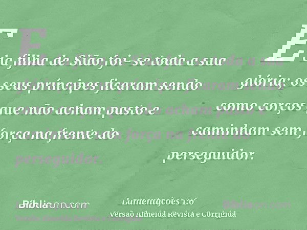 E da filha de Sião foi-se toda a sua glória; os seus príncipes ficaram sendo como corços que não acham pasto e caminham sem força na frente do perseguidor.