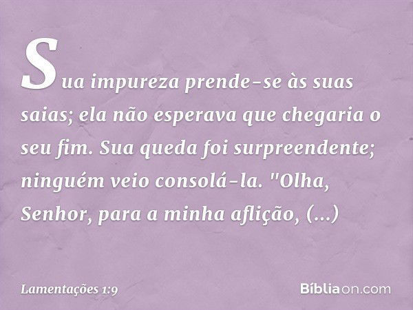 Sua impureza prende-se às suas saias;
ela não esperava que chegaria o seu fim.
Sua queda foi surpreendente;
ninguém veio consolá-la.
"Olha, Senhor, para a minha