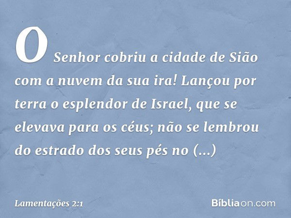 O Senhor cobriu a cidade de Sião
com a nuvem da sua ira!
Lançou por terra o esplendor de Israel,
que se elevava para os céus;
não se lembrou do estrado dos seus