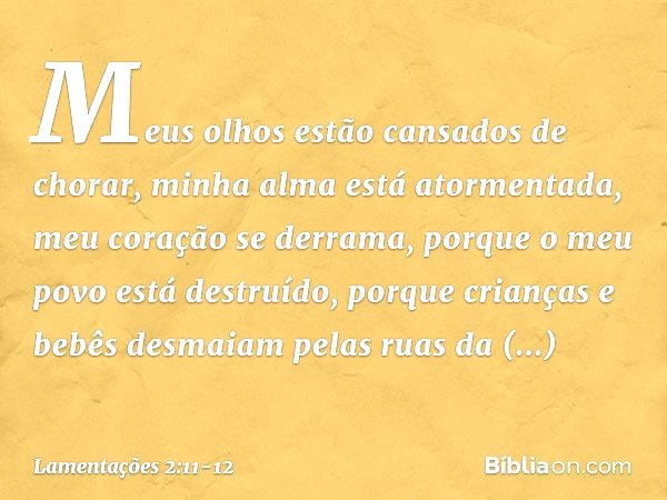 Meus olhos estão cansados de chorar,
minha alma está atormentada,
meu coração se derrama,
porque o meu povo está destruído,
porque crianças e bebês desmaiam
pel