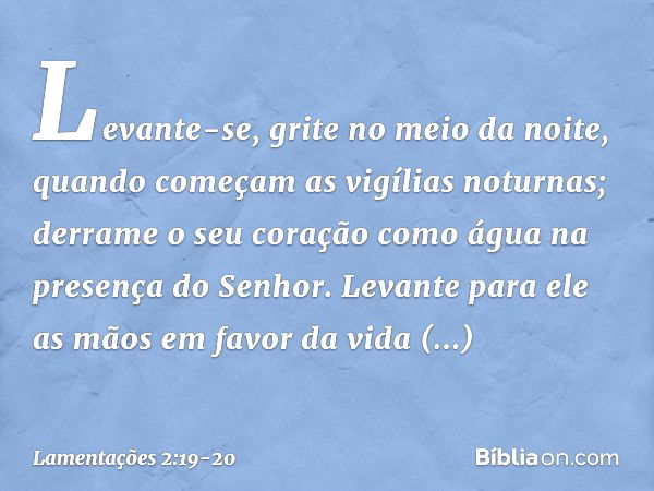 Levante-se, grite no meio da noite,
quando começam as vigílias noturnas;
derrame o seu coração como água
na presença do Senhor.
Levante para ele as mãos
em favo